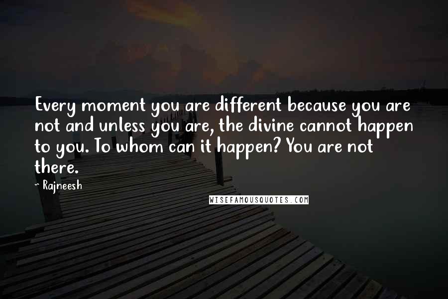 Rajneesh Quotes: Every moment you are different because you are not and unless you are, the divine cannot happen to you. To whom can it happen? You are not there.