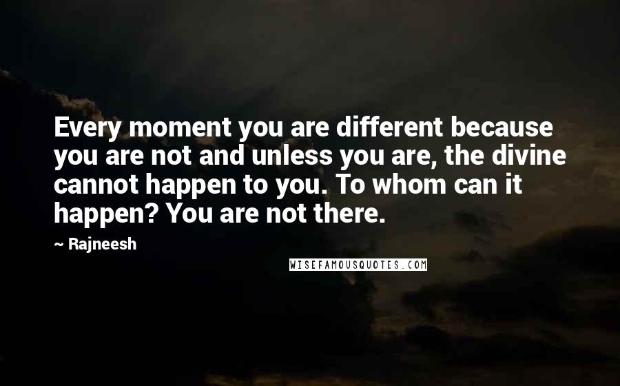 Rajneesh Quotes: Every moment you are different because you are not and unless you are, the divine cannot happen to you. To whom can it happen? You are not there.