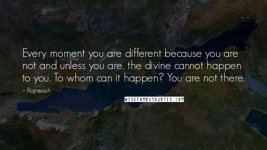 Rajneesh Quotes: Every moment you are different because you are not and unless you are, the divine cannot happen to you. To whom can it happen? You are not there.