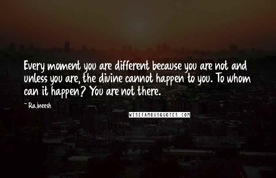 Rajneesh Quotes: Every moment you are different because you are not and unless you are, the divine cannot happen to you. To whom can it happen? You are not there.