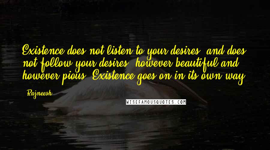 Rajneesh Quotes: Existence does not listen to your desires, and does not follow your desires, however beautiful and however pious. Existence goes on in its own way.