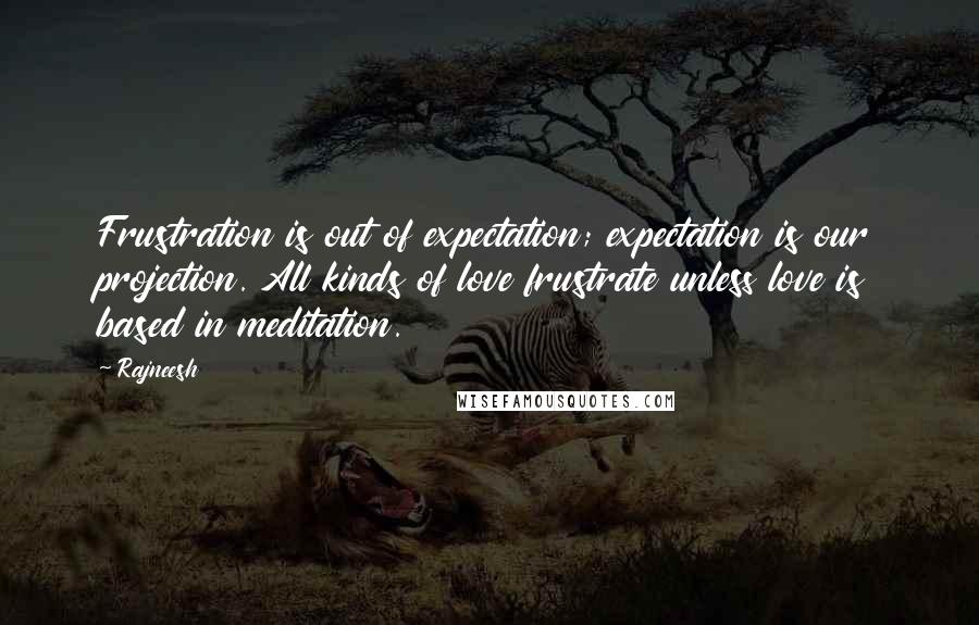 Rajneesh Quotes: Frustration is out of expectation; expectation is our projection. All kinds of love frustrate unless love is based in meditation.