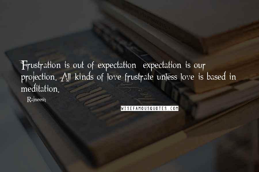 Rajneesh Quotes: Frustration is out of expectation; expectation is our projection. All kinds of love frustrate unless love is based in meditation.