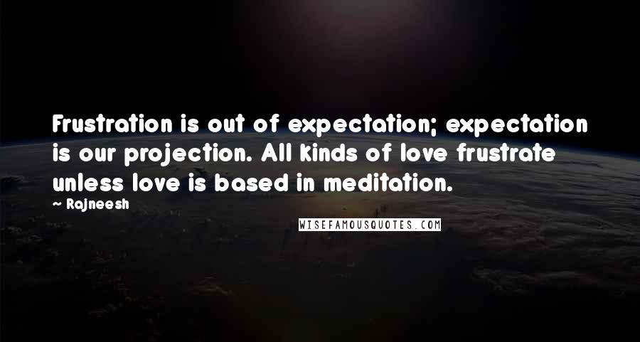 Rajneesh Quotes: Frustration is out of expectation; expectation is our projection. All kinds of love frustrate unless love is based in meditation.