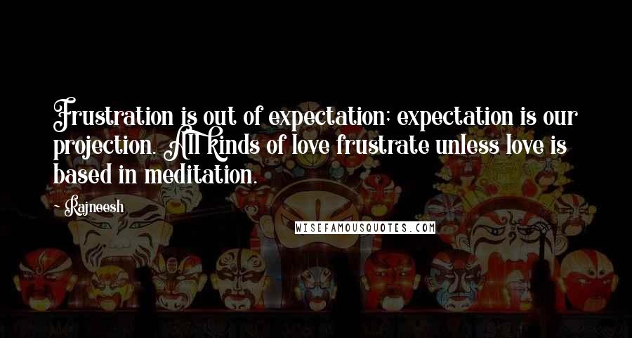 Rajneesh Quotes: Frustration is out of expectation; expectation is our projection. All kinds of love frustrate unless love is based in meditation.