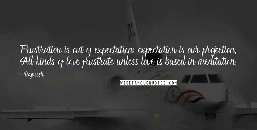 Rajneesh Quotes: Frustration is out of expectation; expectation is our projection. All kinds of love frustrate unless love is based in meditation.