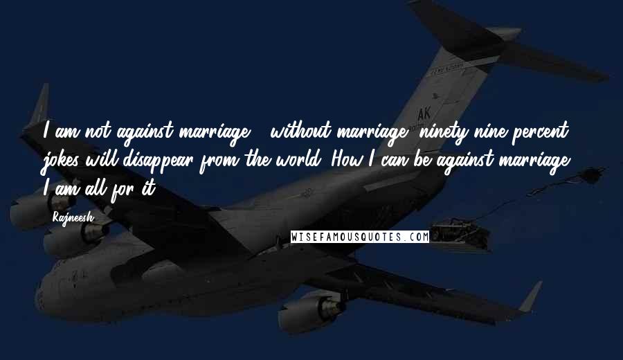 Rajneesh Quotes: I am not against marriage - without marriage, ninety-nine percent jokes will disappear from the world. How I can be against marriage? I am all for it.