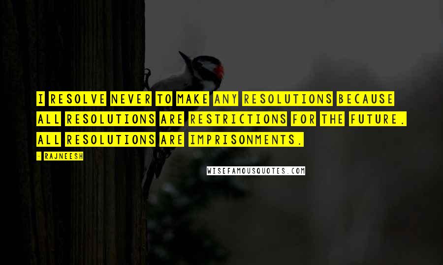 Rajneesh Quotes: I resolve never to make any resolutions because all resolutions are restrictions for the future. All resolutions are imprisonments.