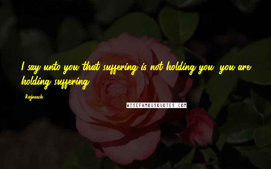 Rajneesh Quotes: I say unto you that suffering is not holding you, you are holding suffering