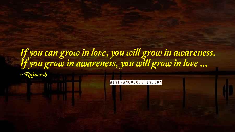 Rajneesh Quotes: If you can grow in love, you will grow in awareness. If you grow in awareness, you will grow in love ...