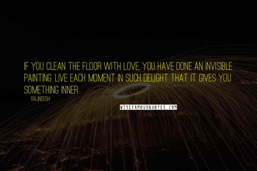 Rajneesh Quotes: If you clean the floor with love, you have done an invisible painting. Live each moment in such delight that it gives you something inner.