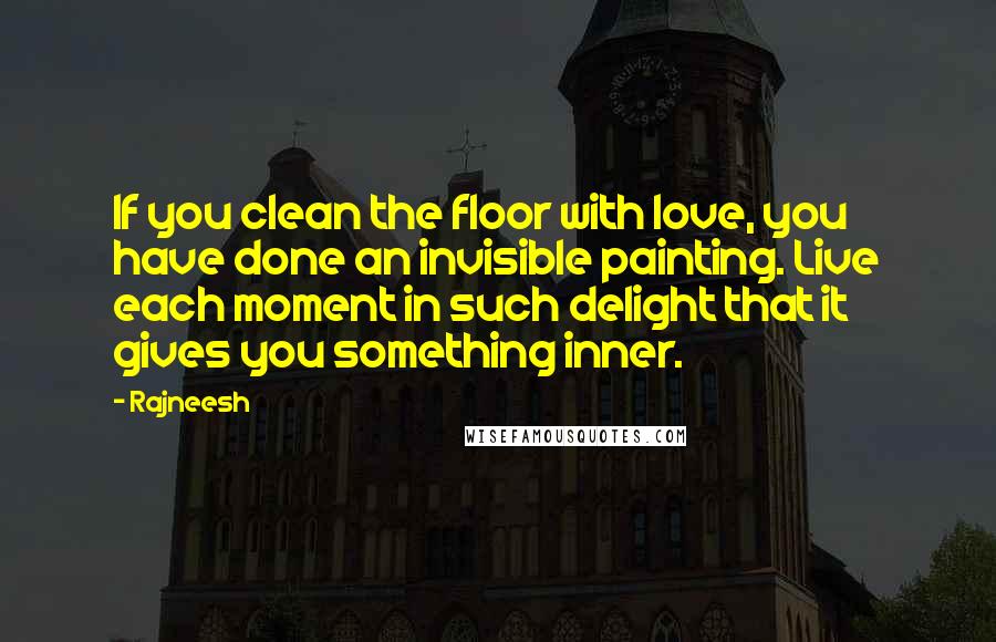 Rajneesh Quotes: If you clean the floor with love, you have done an invisible painting. Live each moment in such delight that it gives you something inner.