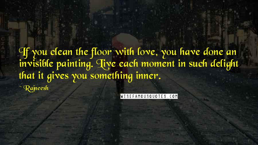 Rajneesh Quotes: If you clean the floor with love, you have done an invisible painting. Live each moment in such delight that it gives you something inner.