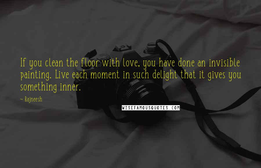 Rajneesh Quotes: If you clean the floor with love, you have done an invisible painting. Live each moment in such delight that it gives you something inner.