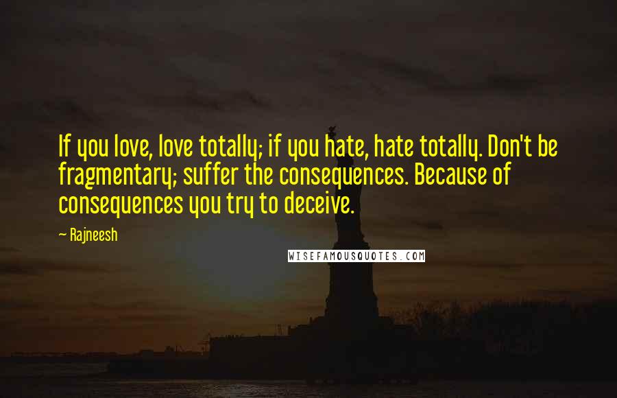 Rajneesh Quotes: If you love, love totally; if you hate, hate totally. Don't be fragmentary; suffer the consequences. Because of consequences you try to deceive.