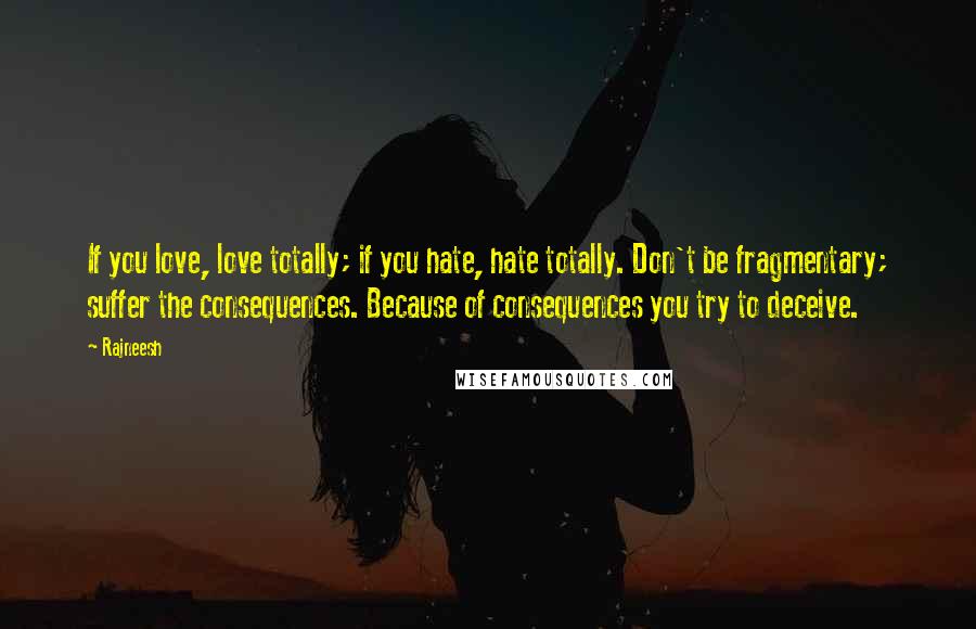 Rajneesh Quotes: If you love, love totally; if you hate, hate totally. Don't be fragmentary; suffer the consequences. Because of consequences you try to deceive.