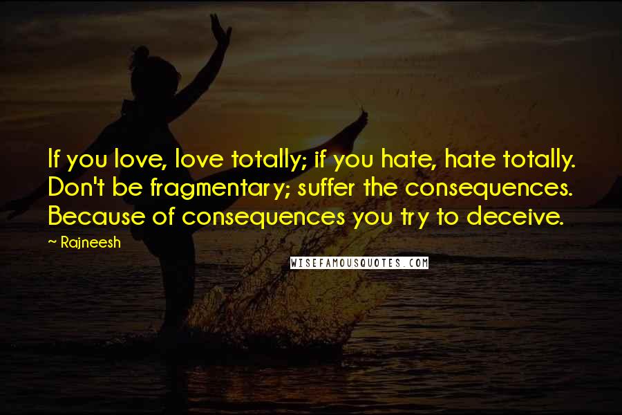 Rajneesh Quotes: If you love, love totally; if you hate, hate totally. Don't be fragmentary; suffer the consequences. Because of consequences you try to deceive.