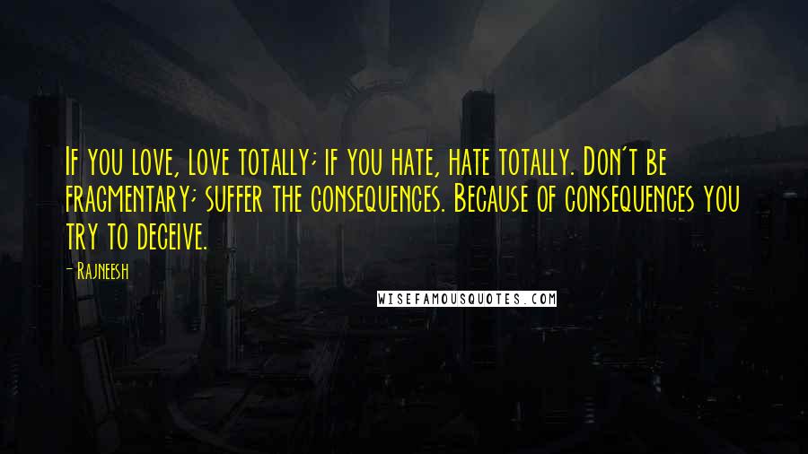 Rajneesh Quotes: If you love, love totally; if you hate, hate totally. Don't be fragmentary; suffer the consequences. Because of consequences you try to deceive.