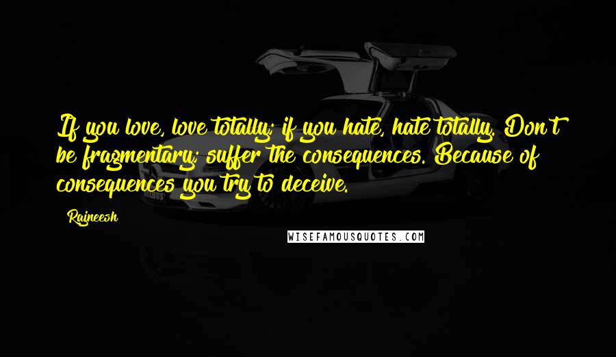 Rajneesh Quotes: If you love, love totally; if you hate, hate totally. Don't be fragmentary; suffer the consequences. Because of consequences you try to deceive.