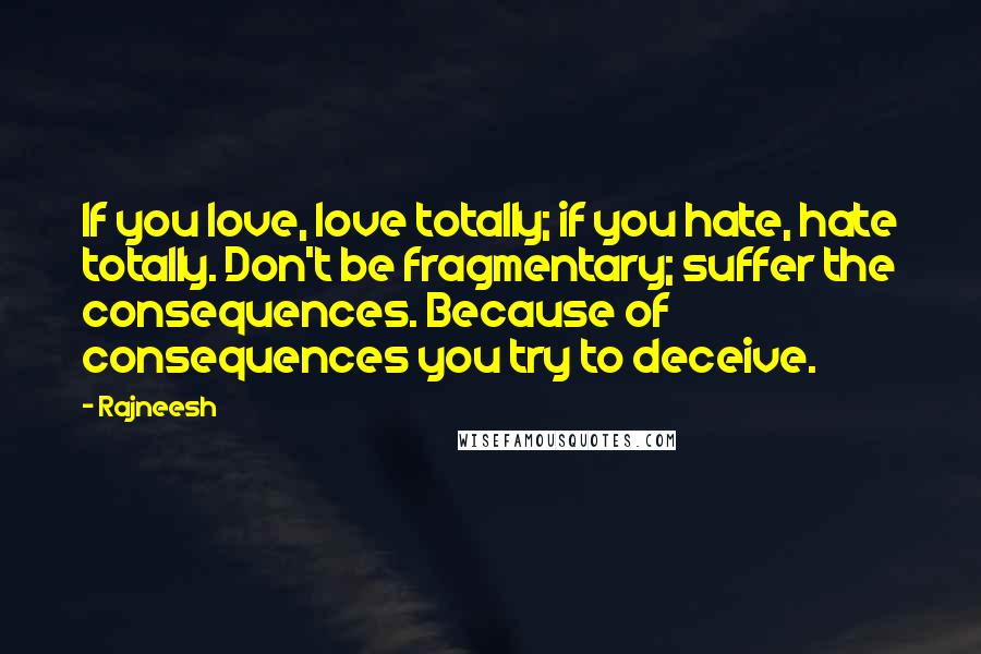 Rajneesh Quotes: If you love, love totally; if you hate, hate totally. Don't be fragmentary; suffer the consequences. Because of consequences you try to deceive.