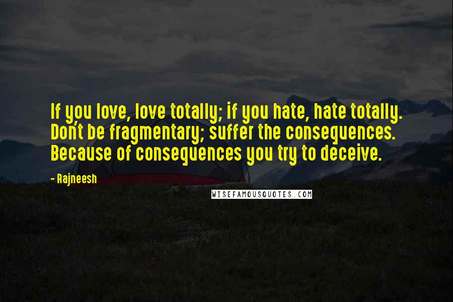 Rajneesh Quotes: If you love, love totally; if you hate, hate totally. Don't be fragmentary; suffer the consequences. Because of consequences you try to deceive.