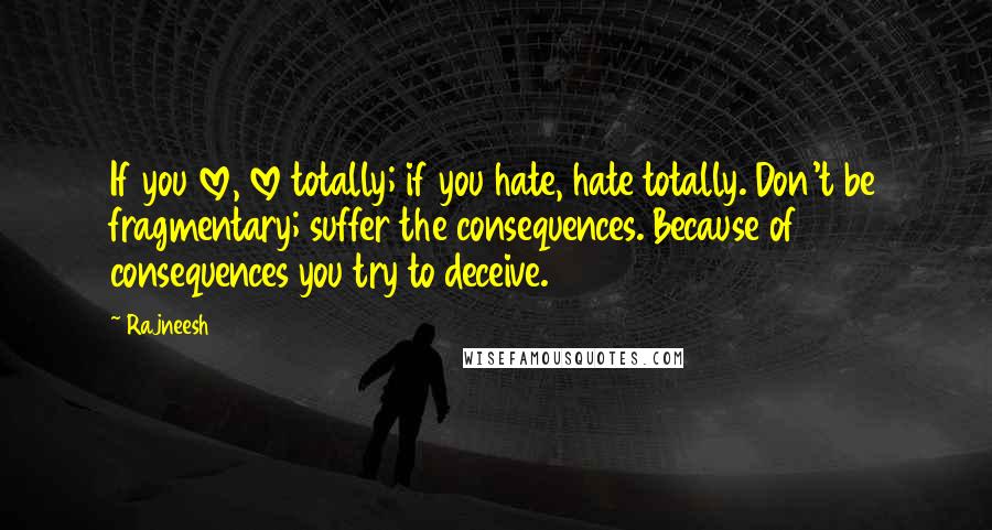 Rajneesh Quotes: If you love, love totally; if you hate, hate totally. Don't be fragmentary; suffer the consequences. Because of consequences you try to deceive.