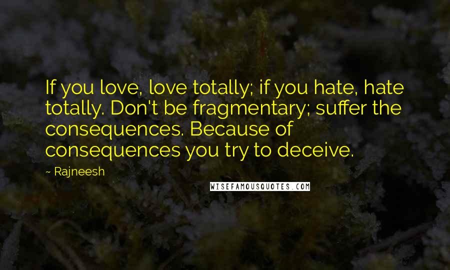 Rajneesh Quotes: If you love, love totally; if you hate, hate totally. Don't be fragmentary; suffer the consequences. Because of consequences you try to deceive.