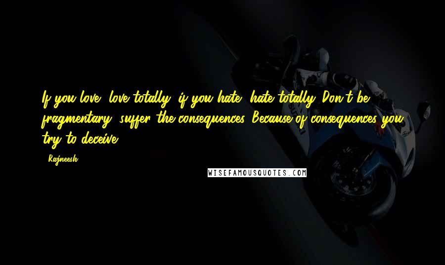 Rajneesh Quotes: If you love, love totally; if you hate, hate totally. Don't be fragmentary; suffer the consequences. Because of consequences you try to deceive.