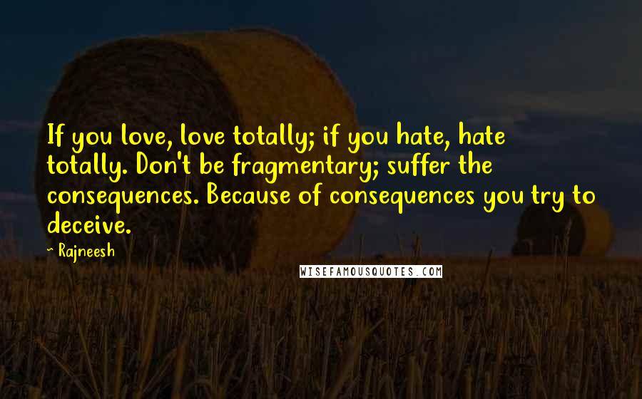 Rajneesh Quotes: If you love, love totally; if you hate, hate totally. Don't be fragmentary; suffer the consequences. Because of consequences you try to deceive.