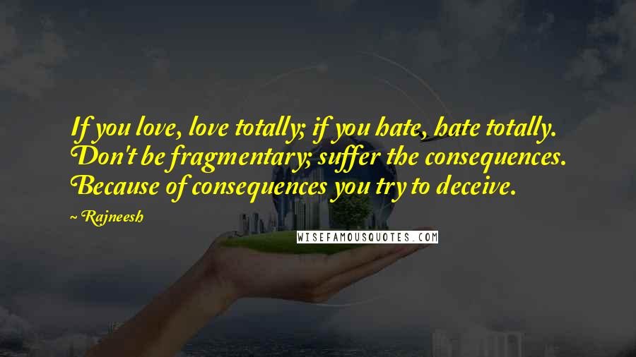 Rajneesh Quotes: If you love, love totally; if you hate, hate totally. Don't be fragmentary; suffer the consequences. Because of consequences you try to deceive.