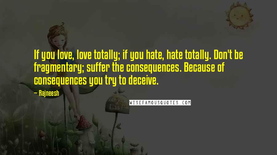 Rajneesh Quotes: If you love, love totally; if you hate, hate totally. Don't be fragmentary; suffer the consequences. Because of consequences you try to deceive.