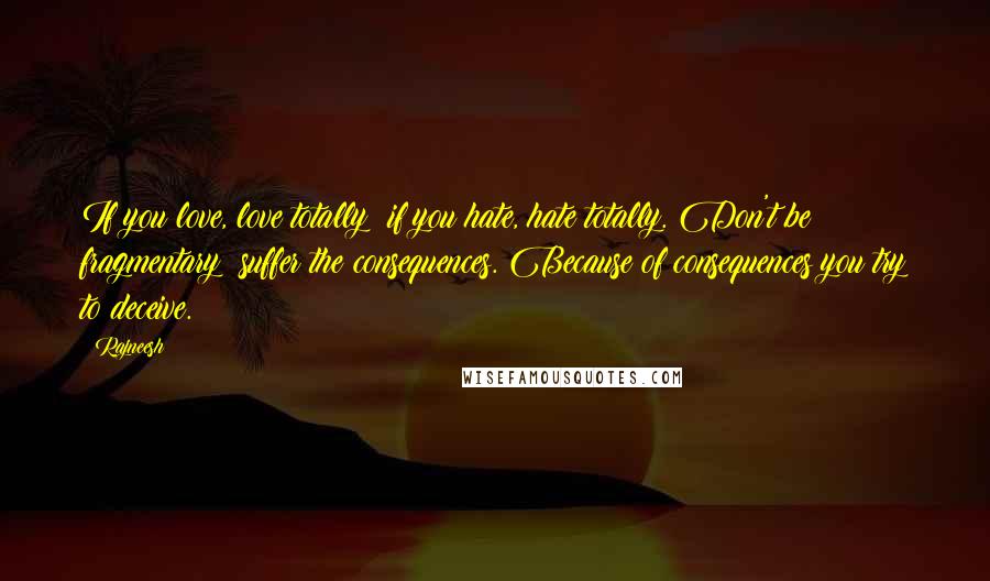 Rajneesh Quotes: If you love, love totally; if you hate, hate totally. Don't be fragmentary; suffer the consequences. Because of consequences you try to deceive.