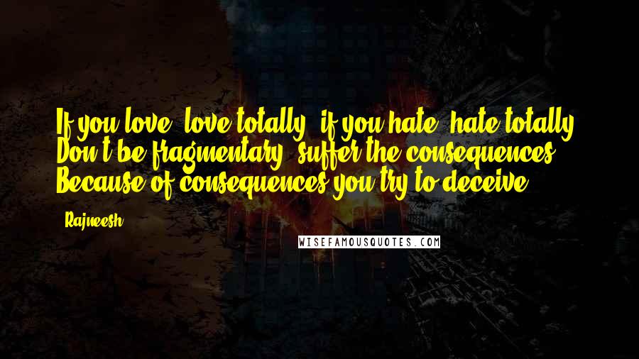 Rajneesh Quotes: If you love, love totally; if you hate, hate totally. Don't be fragmentary; suffer the consequences. Because of consequences you try to deceive.