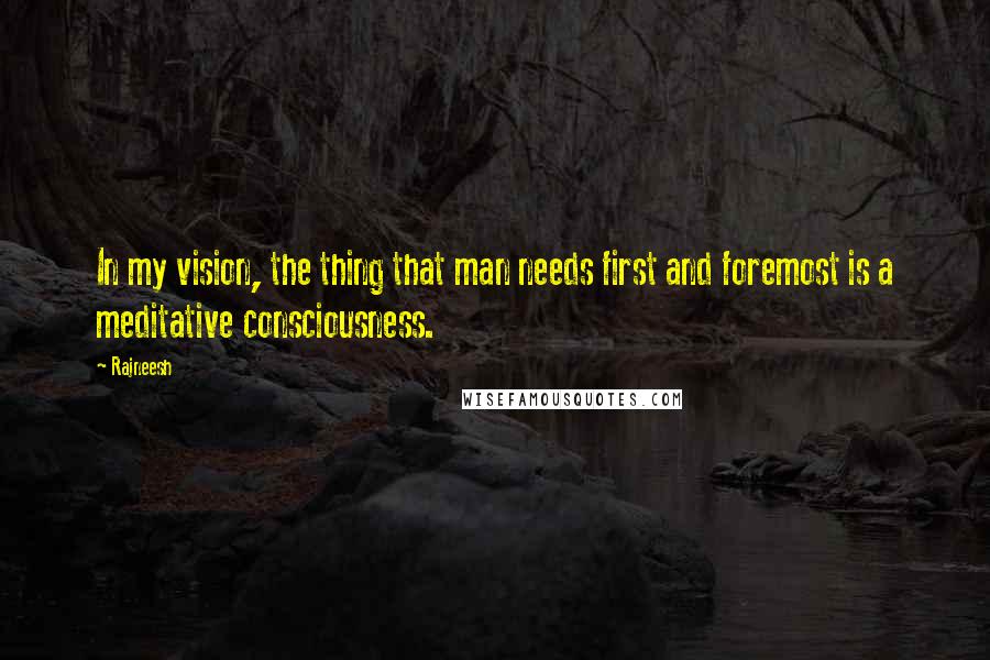 Rajneesh Quotes: In my vision, the thing that man needs first and foremost is a meditative consciousness.