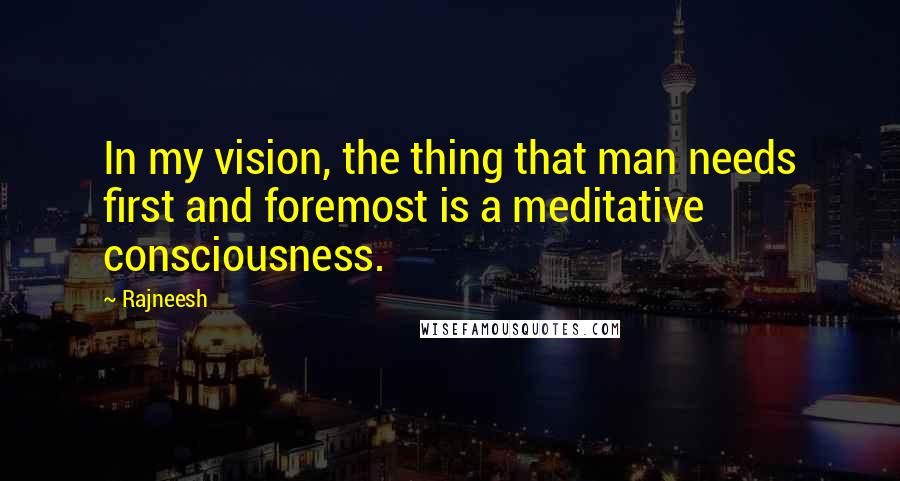 Rajneesh Quotes: In my vision, the thing that man needs first and foremost is a meditative consciousness.