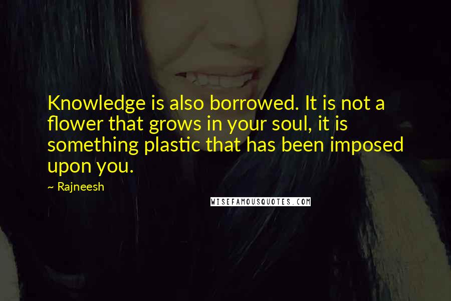 Rajneesh Quotes: Knowledge is also borrowed. It is not a flower that grows in your soul, it is something plastic that has been imposed upon you.