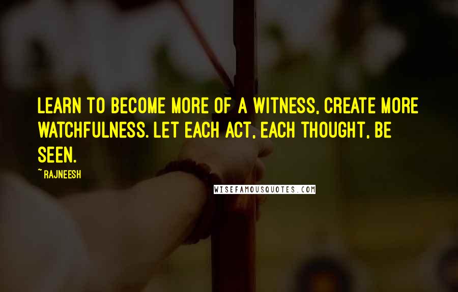 Rajneesh Quotes: Learn to become more of a witness, create more watchfulness. Let each act, each thought, be seen.