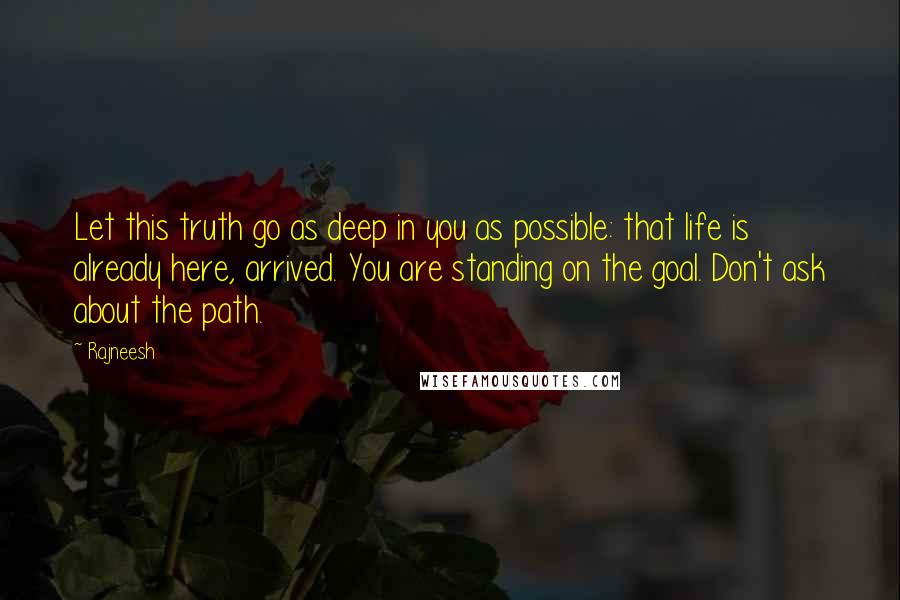 Rajneesh Quotes: Let this truth go as deep in you as possible: that life is already here, arrived. You are standing on the goal. Don't ask about the path.