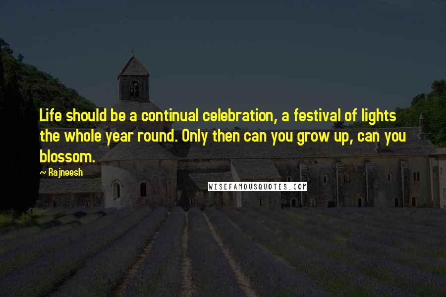 Rajneesh Quotes: Life should be a continual celebration, a festival of lights the whole year round. Only then can you grow up, can you blossom.