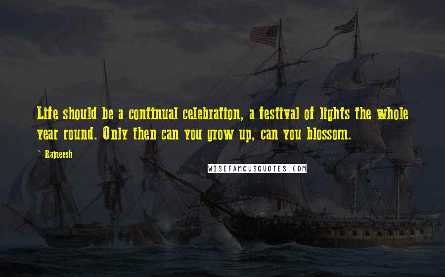 Rajneesh Quotes: Life should be a continual celebration, a festival of lights the whole year round. Only then can you grow up, can you blossom.