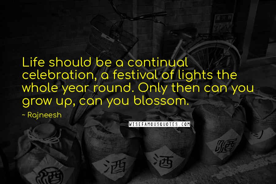 Rajneesh Quotes: Life should be a continual celebration, a festival of lights the whole year round. Only then can you grow up, can you blossom.