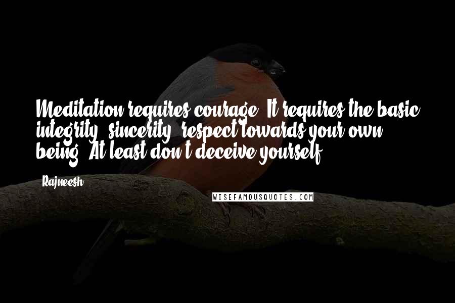 Rajneesh Quotes: Meditation requires courage. It requires the basic integrity, sincerity, respect towards your own being. At least don't deceive yourself.