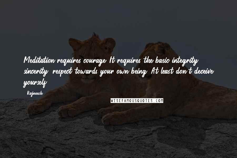 Rajneesh Quotes: Meditation requires courage. It requires the basic integrity, sincerity, respect towards your own being. At least don't deceive yourself.