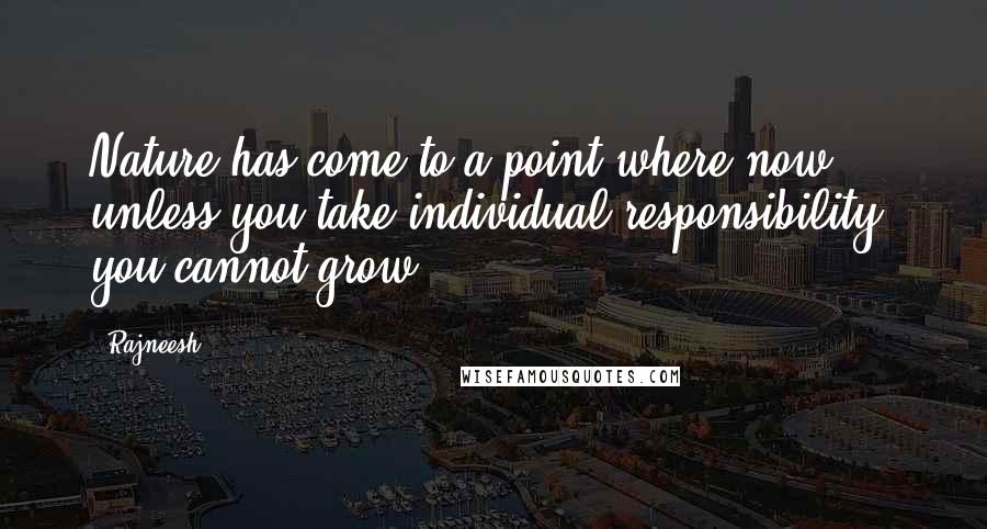 Rajneesh Quotes: Nature has come to a point where now, unless you take individual responsibility, you cannot grow.