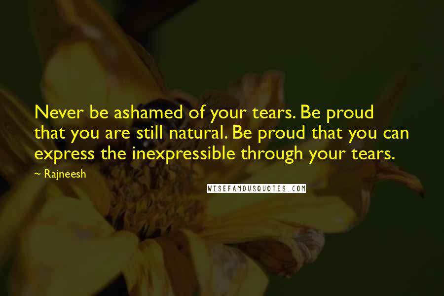 Rajneesh Quotes: Never be ashamed of your tears. Be proud that you are still natural. Be proud that you can express the inexpressible through your tears.