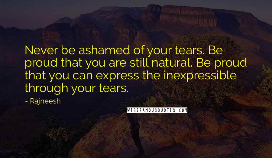 Rajneesh Quotes: Never be ashamed of your tears. Be proud that you are still natural. Be proud that you can express the inexpressible through your tears.