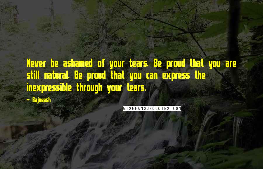 Rajneesh Quotes: Never be ashamed of your tears. Be proud that you are still natural. Be proud that you can express the inexpressible through your tears.