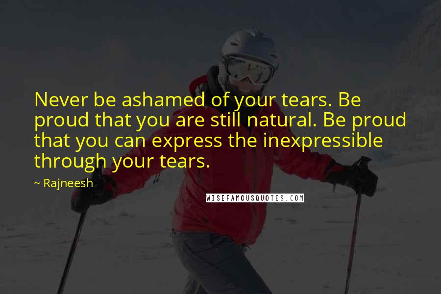 Rajneesh Quotes: Never be ashamed of your tears. Be proud that you are still natural. Be proud that you can express the inexpressible through your tears.