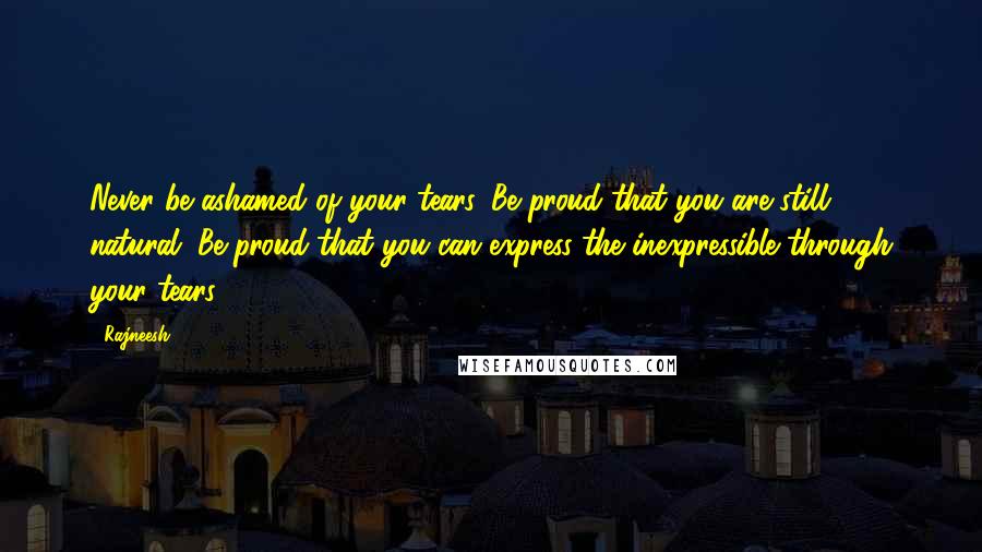 Rajneesh Quotes: Never be ashamed of your tears. Be proud that you are still natural. Be proud that you can express the inexpressible through your tears.