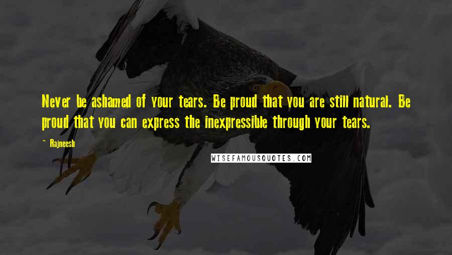 Rajneesh Quotes: Never be ashamed of your tears. Be proud that you are still natural. Be proud that you can express the inexpressible through your tears.